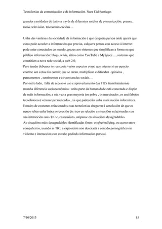 Tecnoloxías da comunicación e da información. Nara Cid Santiago.
grandes cantidades de datos a través de diferentes medios de comunicación: prensa,
radio, televisión, telecomunicacións ...
Unha das vantaxes da sociedade da información é que calquera persoa onde queira que
estea pode acceder a información que precisa, calquera persoa con acceso á internet
pode estar conectados co mundo ,grazas aos sistemas que simplifican a forma na que
público información: blogs, wikis, sitios como YouTube e MySpace ..., sistemas que
constitúen a nova rede social, a web 2.0.
Pero tamén debemos ter en conta varios aspectos como que internet é un espacio
enorme sen vetos nin contro; que se crean, multiplican e difunden opinións ,
pensamentos , sentimentos e circunstancias sociais…
Por outro lado, falta de acceso o uso e aproveitamento das TICs transformáronse
mumha diferencia socioeconómica : unha parte da humanidade está conectada e dispón
de máis información; a súa vez a gran mayoría (os pobre , os marxinados ,os analfabetos
tecnolóxicos) veranse perxudicados , xa que padecerán unha marxinación informática.
Estudos de costumes relacionados coas tecnoloxías chegaron á conclusión de que os
nenos teñen unha baixa percepción de risco en relación a situacións relacionadas coa
súa interacción coas TIC e, en ocasións, atópanse en situacións desagradables.
As situacións máis desagradables identificadas foron: o cyberbullying, ou acoso entre
compañeiros, usando as TIC, a exposición non desexada a contido pornográfico ou
violento e interacción cun estraño pedindo información persoal.
7/10/2013 15
 