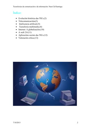 Tecnoloxías da comunicación e da información. Nara Cid Santiago.
Índice:
• Evolución histórica das TICs.(2)
• Telecomunicacións(3)
• Intelixencia artificial.(5)
• Tecnoloxía multimedia.(6)
• Internet: A globalización.(10)
• A web 2.0.(11)
• Aplicacións sociais das TICs.(12)
• Valoración crítica.(13)
7/10/2013 2
 