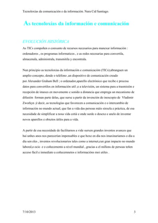Tecnoloxías da comunicación e da información. Nara Cid Santiago.
As tecnoloxías da información e comunicación
EVOLUCIÓN HISTÓRICA
As TICs compoñen o conxunto de recursos necesarios para manexar información :
ordenadores , os programas informaticos , e as redes necesarias para convertila,
almacenala, administrala, transmitila y encontrala.
Nun principio as tecnoloxías da información e comunicación (TICs);abranguen un
amplio concepto, dende o teléfono ,un dispositivo de comunicación creado
por Alexander Graham Bell ; o ordenador,aparello electrónico que recibe e procesa
datos para convertilos en información util ;e a televisión, un sistema para a trasmisión e
recepción de imaxes en movemento e sonido a distancia que emprega un mecanismo de
difusión forman parte delas, que surxe a partir da invención do inoscopio de Vladimir
Zworkyn ;é decir, as tecnologías que favorecen a comunicación e o intercambio de
información no mundo actual, que fan a vida das persoas máis sinxela e práctica, de esa
necesidade de simplificar a nosa vida cotiá e onde surde o desexo e anelo de inventar
novos aparellos e obxetos útiles para a vida.
A partir de esa necesidade de facilitarnos a vide surxen grandes inventos avances que
hai unhes anos nos parecerían impensables e que hoxe en día nos imaxinariamos o día a
día sen eles , inventos revolucionarios tales como a internet,cun gran impacto no mundo
laboral,o ocio e o coñecemento a nivel mundial , gracias a el millons de persoas teñen
acceso fácil e inmediato a coñecemnetos e informacións moi utiles .
7/10/2013 3
 