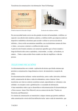 Tecnoloxías da comunicación e da información. Nara Cid Santiago.
Primeira imaxen do buscador Google. Evolución dos teléfonos móbiles.
De esta necesidad tamén surxiu uns dos grandes inventos da humanidade, o teléfono; en
especial a sua edición máis moderna e práctica ,o teléfono mobil, que empezou sendo un
dispositivo inalámbrico electrónico para acceder e utilizar os servixos da rede de
telefonía , e hoxe en día son autenticas marabillas, con excelentísimas camaras de fotos
e videos , con acceso a internet e a millóns de redes sociais.
A parte do móvil tamén contamos con numerosos aparellos que se foron creando o
longo da historia tales como a aspiradora, o microondas , os chips , as lavadoras, os
radares …Todos e cada un deles foron creados coa idea de simplificar a vida das
persoas.
TELECOMUNICACIÓNS
As telecomunicacións son o estudo e aplicación da técnica que diseña sistemas que
permiten a comunicación a larga distancia a través da transmisión e recepción de
señais.
En telecomunicacións inclúense moitas tecnoloxías, como a radio, televisión, telefonía
móbil, comunicación de datos e redes de ordenadores, como a Internet. Estas
tecnoloxías son vitais no contexto económico actual, especialmente se valoramos a súa
utilidade en conceptos como a globalización e a sociedade da información.
A base matemática sobre a que se desarrollan as telecomunicacións foi desenrrolada por
o físico escoces James Clero Maxwell, este no comezo da súa obra ‘Treatise on
Electricity and Masnetism’.
Un sistema de comunicación ou transmisión e calquer sistema que permite establecer
unha comunicación a través del.Esta definición inclue tanto a rede de transmisión , que
7/10/2013 4
 