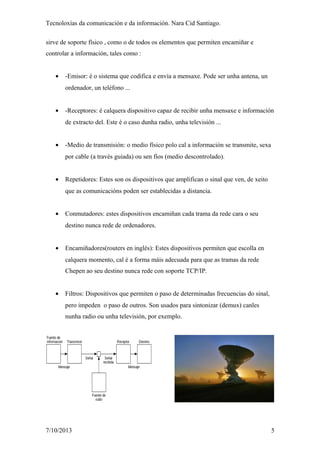Tecnoloxías da comunicación e da información. Nara Cid Santiago.
sirve de soporte físico , como o de todos os elementos que permiten encamiñar e
controlar a información, tales como :
• -Emisor: é o sistema que codifica e envía a mensaxe. Pode ser unha antena, un
ordenador, un teléfono ...
• -Receptores: é calquera dispositivo capaz de recibir unha mensaxe e información
de extracto del. Este é o caso dunha radio, unha televisión ...
• -Medio de transmisión: o medio físico polo cal a información se transmite, sexa
por cable (a través guiada) ou sen fíos (medio descontrolado).
• Repetidores: Estes son os dispositivos que amplifican o sinal que ven, de xeito
que as comunicacións poden ser establecidas a distancia.
• Conmutadores: estes dispositivos encamiñan cada trama da rede cara o seu
destino nunca rede de ordenadores.
• Encamiñadores(routers en inglés): Estes dispositivos permiten que escolla en
calquera momento, cal é a forma máis adecuada para que as tramas da rede
Chepen ao seu destino nunca rede con soporte TCP/IP.
• Filtros: Dispositivos que permiten o paso de determinadas frecuencias do sinal,
pero impeden o paso de outros. Son usados para sintonizar (demux) canles
nunha radio ou unha televisión, por exemplo.
7/10/2013 5
 
