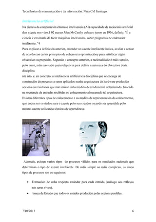 Tecnoloxías da comunicación e da información. Nara Cid Santiago.
Intelixencia artificial
Na ciencia da computación chámase intelixencia (AI) capacidade de raciocinio artificial
dun axente non vivo.1 02 marzo John McCarthy cuñou o termo en 1956, definiu: "É a
ciencia e enxeñaría de facer máquinas intelixentes, sobre programas de ordenador
intelixente. "4
Para explicar a definición anterior, entender un axente intelixente indica, avaliar e actuar
de acordo con certos principios de coherencia optimizacióny para satisfacer algún
obxectivo ou propósito. Segundo o concepto anterior, a racionalidade é máis xeral e,
polo tanto, máis axeitado queinteligencia para definir a natureza do obxectivo desta
disciplina.
nte isto, e, en concreto, a intelixencia artificial é a disciplina que se encarga de
construción de procesos a seren aplicados nunha arquitectura de hardware producido
accións ou resultados que maximizar unha medida de rendemento determinado, baseado
na secuencia de entradas recibidas eo coñecemento almacenado tal arquitectura.
Existen diferentes tipos de coñecemento e os medios de representación do coñecemento,
que poden ser enviados para o axente polo seu creador ou pode ser aprendida polo
mesmo axente utilizando técnicas de aprendizaxe.
Ademais, existen varios tipos de procesos válidos para os resultados racionais que
determinan o tipo de axente intelixente. De máis simple ao máis complexo, os cinco
tipos de procesos son os seguintes:
• Formación de unha resposta estándar para cada entrada (análogo aos reflexos
nos seres vivos).
• busca de Estado que todos os estados producido polas accións posibles.
7/10/2013 6
 
