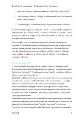 Tecnoloxías da comunicación e da información. Nara Cid Santiago.
• Algoritmos Xenéticos (análogo ao proceso de evolución das cadeas de ADN).
• redes neuronais artificiais (análogo ao funcionamento físico do cerebro de
animais e seres humanos).
• Raciocinando pola lóxica formal (análogo ao pensamento abstracto humano).
Hai tamén diferentes tipos de percepcións e accións poden ser obtidos e producidos
respectivamente por sensores físicos e sensores mecánicos en máquinas, pulsos
eléctricos ou ópticos en computadoras, tanto como entrada e saída de anacos de
software e ambiente de software.
Varios exemplos están na área de sistemas de control, planificación automática, a
capacidade de responder a consultas de diagnóstico e consumidores, recoñecemento de
escritura, recoñecemento de voz e recoñecemento de patróns. Os sistemas hoxe son
parte da rutina en áreas como economía, medicina, enxeñería e militares, e foi usado
nunha variedade de aplicacións de software, xogos de estratexia como o xadrez de
ordenador e videoxogos.
Tecnoloxía multimedia
O termo multimedia úsase para referirse a calquera obxecto ou sistema que utiliza
diversos medios de expresión (física ou dixital) para presentar e comunicar información.
De aí o termo "multimedia". Os medios de comunicación poden ser variadas, desdetexto
e imaxes, a animación, son, vídeo, etc.
Tamén pode cualificarse como medios para comunicación electrónica (ou outra medios)
para almacenar e presentar contido multimedia. Multimedia é semellante ao emprego
tradicional lasartes técnica mixta sobre plástico, mais cun ámbito máis amplo.
Fálase de multimedia que emprega estruturas de navegación máis complexas que
aumentan o control do usuario sen restricións sobre a presentación do contido, sobre o
que queren ver e cando, en oposición a unha lineal, que está obrigado a ver o contido
nunha orde predeterminada.
Hipermedia pode ser considerado como unha forma especial de multimedia interactiva
usada estruturas de navegación máis complexas que aumentar o control do usuario sobre
o fluxo de información. O termo "amiga" significa "navegación", de aí o termo
"hipertexto" (navegación entre os textos) e "hipermedia" (navegación entre os medios).
7/10/2013 7
 