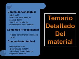 Contenido Conceptual
Qué es MI
Para qué sirve tener un
servicio de MI
Servicios de MI más
importantes a nivel mundial.
Contenido Procedimental
•Pasos para obtener un servicio
de MI
Contenido Actitudinal
•Ventajas de la MI
•Desventajas de la MI
•Ventajas y desventajas de
seguridad de la MI.