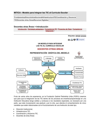 MITICA - Modelo para Integrar las TIC al Currículo Escolar
FundamentosDirecciónInstitucionalInfraestructuraTICCoordinación y Docencia
TICDocentes otras ÁreasRecursos Digitales

Docentes otras Áreas > Introducción
Introducción | Estrategia pedagógica | Competencia TIC | Proyectos de Clase | Competencia
Integración |
Etiquetas: MiTIC@ Currículos

UN MODELO PARA INTEGRAR
LAS TIC AL CURRÍCULO ESCOLAR

DOCENTES OTRAS ÁREAS

Fruto de varios años de experiencia, en la Fundación Gabriel Piedrahita Uribe (FGPU) creemos
que para que la integración de las TIC dentro de los procesos de enseñanza/aprendizaje en una
Institución Educativa tenga solidez y conduzca a los resultados esperados, es necesario por una
parte, que esta incorporación sea gradual y por la otra, que atienda el comportamiento de cinco
variables que están relacionadas con el funcionamiento de una Institución de este tipo:
Dirección Institucional,
Infraestructura TIC,
Coordinación y Docencia TIC,
Docentes de otras Áreas

 