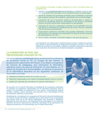Los estándares revisados recogen aspectos en torno a 6 dimensiones de
competencias:
1. manejo y uso propiamente operativo de hardware y software, la que en algunos casos (ISTE) viene articulada con la formación previa a la universidad;
2. diseño de ambientes de aprendizaje entendida como la habilidad y/o destreza
para organizar entornos de enseñanza y aprendizaje con uso de tecnología;
3. vinculación TIC con el currículum, donde se da importancia a realizar un
proceso de aprendizaje desde las necesidades de los sectores curriculares
(norma curricular) que permita contextualizar los aprendizajes;
4. evaluación de recursos y aprendizaje, centrada en las habilidades para evaluar técnica y críticamente el impacto del uso de ciertos recursos y organización de entornos de aprendizaje;
5. mejoramiento profesional, entendido como aquellas habilidades y destrezas
que permiten a los docentes dar continuidad a lo largo de la vida a procesos
de aprendizaje de /con TIC y
6. ética y valores, orientada a contenidos legales y uso ético de recursos.

Los estándares son organizados e implementados en base a módulos de aprendizaje, donde se dan los espacios de integración tecnología-currículum y son organizados de acuerdo con sus públicos objetivos (ejemplo, profesores en ejercicio)
y las respectivas herramientas de mediación (ejemplo, virtualidad).

LA FORMACIÓN ACTUAL DEL
PROFESORADO CHILENO EN TIC.
Los antecedentes considerados para caracterizar los estándares
de formación inicial en TIC se recogen de dos fuentes: la
propuesta de capacitación de Enlaces y los planes y programas
de carreras de pedagogía, que mencionan la informática
educativa como una línea de formación. En este ámbito, en 19
planes de estudio de 8 Universidades, se observa la presencia
de la informática educativa en los siguientes contextos de
desarrollo curricular:
a) asignaturas específicas dentro de la malla curricular;
b) elementos transversales en los cuales la tecnología aparece como un recurso;
c)

perfiles del egresado que consideran los aspectos informáticos.

De acuerdo con la revisión efectuada, la totalidad de los programas analizados
se focalizan en asignaturas relacionadas con la informática educativa. Para el
análisis, los contenidos se organizaron en tres grupos: caracterización general
(nombre, créditos, número de horas, pre-requisitos, etc.); metodología y forma
de evaluación; objetivos y contenidos.
Paralelamente, se analizaron los programas de formación docente diseñados por
los centros zonales de Enlaces, entidades que se desarrollan en las universidades
que forman parte de la red. Dicha capacitación está orientada a alfabetizar
digitalmente a los docentes y a la integración de las tecnologías en sus prácticas
docentes. De ella se analizaron los contenidos abordados en la capacitación, los
objetivos propuestos y los aprendizajes que se espera desarrollar.
.12 La Formación Actual del Profesorado Chileno en TIC.

 