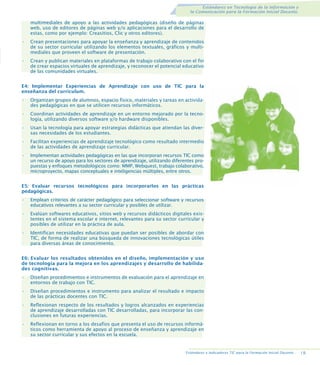 Estándares en Tecnología de la Información y
la Comunicación para la Formación Inicial Docente.

multimediales de apoyo a las actividades pedagógicas (diseño de páginas
web, uso de editores de páginas web y/o aplicaciones para el desarrollo de
estas, como por ejemplo: Creasitios, Clic y otros editores).
•

Crean presentaciones para apoyar la enseñanza y aprendizaje de contenidos
de su sector curricular utilizando los elementos textuales, gráficos y multimediales que proveen el software de presentación.

•

Crean y publican materiales en plataformas de trabajo colaborativo con el fin
de crear espacios virtuales de aprendizaje, y reconocer el potencial educativo
de las comunidades virtuales.

E4: Implementar Experiencias de Aprendizaje con uso de TIC para la
enseñanza del currículum.
•

Organizan grupos de alumnos, espacio físico, materiales y tareas en actividades pedagógicas en que se utilicen recursos informáticos.

•

Coordinan actividades de aprendizaje en un entorno mejorado por la tecnología, utilizando diversos software y/o hardware disponibles.

•

Usan la tecnología para apoyar estrategias didácticas que atiendan las diversas necesidades de los estudiantes.

•

Facilitan experiencias de aprendizaje tecnológico como resultado intermedio
de las actividades de aprendizaje curricular.

•

Implementan actividades pedagógicas en las que incorporan recursos TIC como
un recurso de apoyo para los sectores de aprendizaje, utilizando diferentes propuestas y enfoques metodológicos como: MMP, Webquest, trabajo colaborativo,
microproyecto, mapas conceptuales e inteligencias múltiples, entre otros.

E5: Evaluar recursos tecnológicos para incorporarlos en las prácticas
pedagógicas.
•

Emplean criterios de carácter pedagógico para seleccionar software y recursos
educativos relevantes a su sector curricular y posibles de utilizar.

•

Evalúan softwares educativos, sitios web y recursos didácticos digitales existentes en el sistema escolar e internet, relevantes para su sector curricular y
posibles de utilizar en la práctica de aula.

•

Identifican necesidades educativas que puedan ser posibles de abordar con
TIC, de forma de realizar una búsqueda de innovaciones tecnológicas útiles
para diversas áreas de conocimiento.

E6: Evaluar los resultados obtenidos en el diseño, implementación y uso
de tecnología para la mejora en los aprendizajes y desarrollo de habilidades cognitivas.
•

Diseñan procedimientos e instrumentos de evaluación para el aprendizaje en
entornos de trabajo con TIC.

•

Diseñan procedimientos e instrumento para analizar el resultado e impacto
de las prácticas docentes con TIC.

•

Reflexionan respecto de los resultados y logros alcanzados en experiencias
de aprendizaje desarrolladas con TIC desarrolladas, para incorporar las conclusiones en futuras experiencias.

•

Reflexionan en torno a los desafíos que presenta el uso de recursos informáticos como herramienta de apoyo al proceso de enseñanza y aprendizaje en
su sector curricular y sus efectos en la escuela.

Estándares e Indicadores TIC para la Formación Inicial Docente..

19.

 