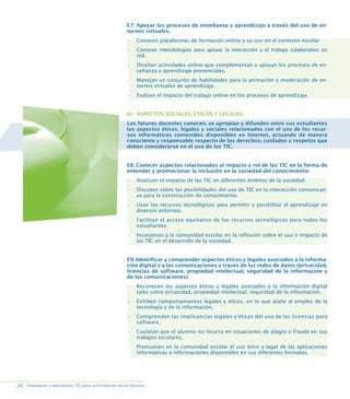 E7: Apoyar los procesos de enseñanza y aprendizaje a través del uso de entornos virtuales.
•

Conocen plataformas de formación online y su uso en el contexto escolar

•

Conocen metodologías para apoyar la interacción y el trabajo colaborativo en
red.

•

Diseñan actividades online que complementan o apoyan los procesos de enseñanza y aprendizaje presenciales.

•

Manejan un conjunto de habilidades para la animación y moderación de entornos virtuales de aprendizaje.

•

Evalúan el impacto del trabajo online en los procesos de aprendizaje.

b) ASPECTOS SOCIALES, ÉTICOS Y LEGALES.
Los futuros docentes conocen, se apropian y difunden entre sus estudiantes
los aspectos éticos, legales y sociales relacionados con el uso de los recursos informáticos contenidos disponibles en Internet, actuando de manera
consciente y responsable respecto de los derechos, cuidados y respetos que
deben considerarse en el uso de las TIC.

E8: Conocer aspectos relacionados al impacto y rol de las TIC en la forma de
entender y promocionar la inclusión en la sociedad del conocimiento:
•

Analizan el impacto de las TIC en diferentes ámbitos de la sociedad.

•

Discuten sobre las posibilidades del uso de TIC en la interacción comunicativa para la construcción de conocimiento.

•

Usan los recursos tecnológicos para permitir y posibilitar el aprendizaje en
diversos entornos.

•

Facilitan el acceso equitativo de los recursos tecnológicos para todos los
estudiantes.

•

Incorporan a la comunidad escolar en la reflexión sobre el uso e impacto de
las TIC en el desarrollo de la sociedad.

E9: Identificar y comprender aspectos éticos y legales asociados a la información digital y a las comunicaciones a través de las redes de datos (privacidad,
licencias de software, propiedad intelectual, seguridad de la información y
de las comunicaciones).
•

Reconocen los aspectos éticos y legales asociados a la información digital
tales como privacidad, propiedad intelectual, seguridad de la información.

•

Exhiben comportamientos legales y éticos, en lo que atañe al empleo de la
tecnología y de la información.

•

Comprenden las implicancias legales y éticas del uso de las licencias para
software.

•

Cautelan que el alumno no incurra en situaciones de plagio o fraude en sus
trabajos escolares.

•

Promueven en la comunidad escolar el uso ético y legal de las aplicaciones
informáticas e informaciones disponibles en sus diferentes formatos.

.20 Estándares e Indicadores TIC para la Formación Inicial Docente.

 