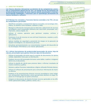 Estándares en Tecnología de la Información y
la Comunicación para la Formación Inicial Docente.

c) ASPECTOS TÉCNICOS.
Los futuros docentes demuestran un dominio de las competencias asociadas al conocimiento general de las TIC y el manejo de las herramientas de
productividad (procesador de texto, hoja de cálculo, presentador) e Internet,
desarrollando habilidades y destrezas para el aprendizaje permanente de
nuevos hardware y software.

E10: Manejar los conceptos y funciones básicas asociadas a las TIC y el uso
de computadores personales.
•

Identifican conceptos y componentes básicos asociados a la tecnología informática, en ámbitos como hardware, software y redes.

•

Manejan la información necesaria para la selección y adquisición de recursos
tecnológicos como computador (memoria ram, disco duro, procesador, etc.)
impresora, cámara digital, etc.

•

Utilizan el sistema
aplicaciones.

•

Gestionan el uso de recursos en una red local (impresoras, carpetas y archivos, configuración).

•

Aplican medidas de seguridad y prevención de riesgos en la operación de
equipos tecnológicos y la salud de las personas.

•

Actualizan permanentemente sus conocimientos respecto del desarrollo de
las tecnologías informáticas y sus nuevas aplicaciones.

operativo

para

gestionar

carpetas,

archivos

y

E11: Utilizar herramientas de productividad (procesador de textos, hoja de
cálculo, presentador) para generar diversos tipos de documentos.
•

Utilizan el procesador de textos para la creación de documentos de óptima
calidad, dejándolos listos para su distribución.

•

Emplean recursos del procesador de textos como tablas, cuadros e imágenes
dentro de un documento.

•

Utilizan la planilla de cálculo para procesar datos e informar resultados de
manera numérica y gráfica.

•

Generan y aplican funciones matemáticas y lógicas utilizando fórmulas básicas.

•

Utilizan el software de presentación para comunicar información de manera efectiva.

•

Emplean en las presentaciones diversos recursos tecnológicos como imágenes, animaciones, hipervínculos y otros que permitan alcanzar un mayor impacto en el mensaje que se quiere comunicar.

•

Integran en documentos de distinto formato recursos generados en las diferentes aplicaciones (tablas, gráficos, textos, etc.).

Estándares e Indicadores TIC para la Formación Inicial Docente..

21.

 