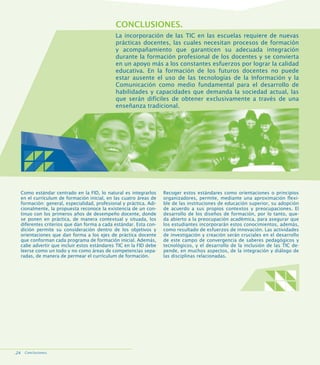CONCLUSIONES.
La incorporación de las TIC en las escuelas requiere de nuevas
prácticas docentes, las cuales necesitan procesos de formación
y acompañamiento que garanticen su adecuada integración
durante la formación profesional de los docentes y se convierta
en un apoyo más a los constantes esfuerzos por lograr la calidad
educativa. En la formación de los futuros docentes no puede
estar ausente el uso de las tecnologías de la Información y la
Comunicación como medio fundamental para el desarrollo de
habilidades y capacidades que demanda la sociedad actual, las
que serán difíciles de obtener exclusivamente a través de una
enseñanza tradicional.

Como estándar centrado en la FID, lo natural es integrarlos
en el currículum de formación inicial, en las cuatro áreas de
formación: general, especialidad, profesional y práctica. Adicionalmente, la propuesta reconoce la existencia de un continuo con los primeros años de desempeño docente, donde
se ponen en práctica, de manera contextual y situada, los
diferentes criterios que dan forma a cada estándar. Esta condición permite su consideración dentro de los objetivos y
orientaciones que dan forma a los ejes de práctica docente
que conforman cada programa de formación inicial. Además,
cabe advertir que incluir estos estándares TIC en la FID debe
leerse como un todo y no como áreas de competencias separadas, de manera de permear el currículum de formación.

.24 Conclusiones.

Recoger estos estándares como orientaciones o principios
organizadores, permite, mediante una aproximación flexible de las instituciones de educación superior, su adopción
de acuerdo a sus propios contextos y preocupaciones. El
desarrollo de los diseños de formación, por lo tanto, queda abierto a la preocupación académica, para asegurar que
los estudiantes incorporarán estos conocimientos, además,
como resultado de esfuerzos de innovación. Las actividades
de investigación y creación serán cruciales en el desarrollo
de este campo de convergencia de saberes pedagógicos y
tecnológicos, y el desarrollo de la inclusión de las TIC depende, en muchos aspectos, de la integración y diálogo de
las disciplinas relacionadas.

 