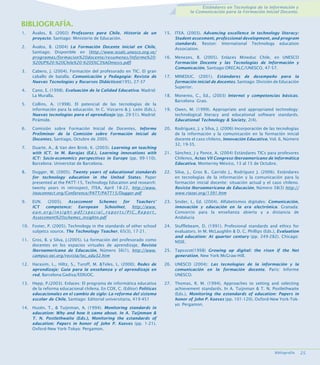 Estándares en Tecnología de la Información y
la Comunicación para la Formación Inicial Docente.

BIBLIOGRAFÍA.
1.

Ávalos, B. (2002) Profesores para Chile. Historia de un
proyecto. Santiago: Ministerio de Educación.

2.

Ávalos, B. (2004) La Formación Docente Inicial en Chile,
Santiago; Disponible en [http://www.iesalc.unesco.org.ve/
programas/formacion%20docente/resumenes/Informe%20%20UP%20-%20Chile%20-%20S%C3%ADntesis.pdf]

3.

4.
5.

Cabero, J. (2004). Formación del profesorado en TIC. El gran
caballo de batalla. Comunicación y Pedagogía: Revista de
Nuevas Tecnologías y Recursos Didácticos(195), 27-37
Cano, E. (1998). Evaluación de la Calidad Educativa. Madrid:
La Muralla.
Collins, A. (1998). El potencial de las tecnologías de la
información para la educación. In C. Vizcarro  J. León (Eds.),
Nuevas tecnologías para el aprendizaje (pp. 29-51). Madrid:
Pirámide.

6.

Comisión sobre Formación Inicial de Docentes, Informe
Preliminar de la Comisión sobre Formación Inicial de
Docentes, Santiago, Octubre de 2005.

7.

Duarte, A.,  Van den Brink, K. (2003). Learning an teaching
with ICT. In M. Barajas (Ed.), Learning innovations with
ICT: Socio-economics perspectives in Europe (pp. 99-110).
Barcelona: Universitat de Barcelona.

15. ITEA. (2003). Advancing excellence in technology literacy:
Student assesment, professional development, and program
standards. Reston: International Technology education
Association.
16. Menezes, B. (2005). Enlaces Mineduc Chile, en UNESCO
Formación Docente y las Tecnologías de Información y
Comunicación, Santiago:ORECALC/UNESCO, 47-57.
17. MINEDUC. (2001). Estándares de desempeño para la
formación inicial de docentes. Santiago: División de Educación
Superior.
18. Monereo, C., Ed., (2003) Internet y competencias básicas.
Barcelona: Grao.
19. Owen, M. (1999). Appropriate and appropriated technology:
technological literacy and educational software standards.
Educational Technology  Society, 2(4).
20. Rodríguez, J. y Silva, J. (2006) Incorporación de las tecnologías
de la información y la comunicación en la formación inicial
docente el caso chileno, Innovación Educativa, Vol. 6, Número
32, 19-35.
21. Sánchez, J y Ponce, A. (2004) Estándares TICs para profesores
Chilenos, Actas VII Congreso Iberoamericano de Informática
Educativa, Monterrey México, 13 al 15 de Octubre.

8.

Dugger, W. (2005). Twenty years of educational standards
for technology education in the United States. Paper
presented at the PATT-15, Technology Education and research:
twenty years in retrospect, ITEA, April 18-22, http://www.
iteaconnect.org/Conference/PATT/PATT1/Dugger.pdf

22. Silva, J., Gros B., Garrido J., Rodríguez J. (2006). Estándares
en tecnologías de la información y la comunicación para la
formación inicial docente: situación actual y el caso chileno.
Revista Iberoamericana de Educación, Número 38(3) http://
www.rieoei.org/1391.htm

9.

EUN. (2005). Assessment
Schemes
for
Teachers’
ICT
competence:
European
Schoolnet, http://www.
eun.org/insight-pdf/special_reports/PIC_Report_
Assessment%20schemes_insightn.pdf

23. Snider, I., Ed. (2004). Alfabetismos digitales: Comunicación,
innovación y educación en la era electrónica. Granada:
Consorcio para la enseñanza abierta y a distancia de
Andalucía

10. Foster, P. (2005). Technology in the standards of other school
subjetcs source. The Technology Teacher, 65(3), 17-21.

24. Stufflebeam, D. (1991). Profesional standards and ethics for
evaluators. In M. McLaughlin  D. C. Phillips (Eds.), Evaluation
and education: At quarter century (pp. 249-282). Chicago:
NSSE.

11. Gros, B. y Silva, J.(2005). La formación del profesorado como
docentes en los espacios virtuales de aprendizaje, Revista
Iberoamericana de Educación, Número 36(1), http://www.
campus-oei.org/revista/tec_edu32.htm

25. Tapsscot(1998) Growing up digital: the risen if the Net
generation, New York:McGraw-Hill.

12. Harasim, L., Hiltz, S., Turoff, M. Teles, L. (2000). Redes de
aprendizaje: Guía para la enseñanza y el aprendizaje en
red, Barcelona:Gedisa/EDIUOC.

26. UNESCO (2004): Las tecnologías de la información y la
comunicación en la formación docente. Paris: Informe
UNESCO.

13. Hepp, P.(2003). Enlaces: El programa de informática educativa
de la reforma educacional chilena. En COX, C. (Editor) Políticas
educacionales en el cambio de siglo: La reforma del sistema
escolar de Chile, Santiago: Editorial universitaria, 419-451

27. Thomas, R. M. (1994). Approaches to setting and selecting
achievement standards. In A. Tuijnman  T. N. Postlethwaite
(Eds.), Monitoring the estandards of education: Papers in
honor of John P. Keeves (pp. 101-120). Oxford-New York-Tokyo: Pergamon.

14. Husén, T.,  Tuijnman, A. (1994). Monitoring standards in
education: Why and how it came about. In A. Tuijnman 
T. N. Postlethwaite (Eds.), Monitoring the estandards of
education: Papers in honor of John P. Keeves (pp. 1-21).
Oxford-New York-Tokyo: Pergamon.

Bibliografía.

2.

 