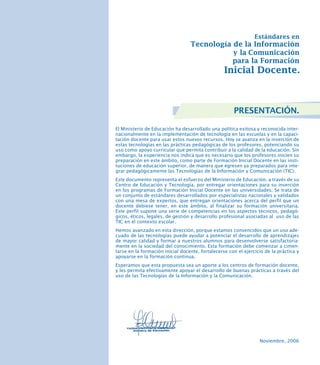 PRESENTACIÓN.
El Ministerio de Educación ha desarrollado una política exitosa y reconocida internacionalmente en la implementación de tecnología en las escuelas y en la capacitación docente para usar estos nuevos recursos. Hoy se avanza en la inserción de
estas tecnologías en las prácticas pedagógicas de los profesores, potenciando su
uso como apoyo curricular que permita contribuir a la calidad de la educación. Sin
embargo, la experiencia nos indica que es necesario que los profesores inicien su
preparación en este ámbito, como parte de Formación Inicial Docente en las instituciones de educación superior, de manera que egresen ya preparados para integrar pedagógicamente las Tecnologías de la Información y Comunicación (TIC).
Este documento representa el esfuerzo del Ministerio de Educación, a través de su
Centro de Educación y Tecnología, por entregar orientaciones para su inserción
en los programas de Formación Inicial Docente en las universidades. Se trata de
un conjunto de estándares desarrollados por especialistas nacionales y validados
con una mesa de expertos, que entregan orientaciones acerca del perfil que un
docente debiese tener, en este ámbito, al finalizar su formación universitaria.
Este perfil supone una serie de competencias en los aspectos técnicos, pedagógicos, éticos, legales, de gestión y desarrollo profesional asociadas al uso de las
TIC en el contexto escolar.
Hemos avanzado en esta dirección, porque estamos convencidos que un uso adecuado de las tecnologías puede ayudar a potenciar el desarrollo de aprendizajes
de mayor calidad y formar a nuestros alumnos para desenvolverse satisfactoriamente en la sociedad del conocimiento. Esta formación debe comenzar a cimentarse en la formación inicial docente, fortalecerse con el ejercicio de la práctica y
apoyarse en la formación continua.
Esperamos que esta propuesta sea un aporte a los centros de formación docente,
y les permita efectivamente apoyar el desarrollo de buenas prácticas a través del
uso de las Tecnologías de la Información y la Comunicación.

Noviembre, 2006

 