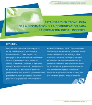 Estándares en Tecnología de la Información y
la Comunicación para la Formación Inicial Docente.

ESTÁNDARES EN TECNOLOGÍA
DE LA INFORMACIÓN Y LA COMUNICACIÓN PARA
LA FORMACIÓN INICIAL DOCENTE.

RESUMEN.
Uno de los factores clave en la integración

en relación al manejo de TIC. Existen diversas

de las Tecnologías de la Información y

propuestas de estándares TIC para la formación

la Comunicación (TIC) en las prácticas

docente en el mundo; sin embargo, Chile,

pedagógicas, es la formación de los docentes,

a pesar de contar con un proyecto nacional

aspecto que comienza con la formación

en informática educativa como Enlaces, no

inicial y se extiende a través de la formación

posee sus estándares. Este documento define

continua. El impacto de las TIC, en la sociedad

los estándares TIC para orientar la formación

en general y en la educación en particular,

inicial docente recogiendo experiencias

genera la necesidad de contar con orientaciones

nacionales e internacionales en el área y han

para definir el perfil que debería adquirir un

sido validados por una mesa de expertos.

profesor en su proceso de formación inicial

Estándares TIC para la Formación Docente.

.

 