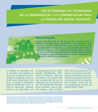 Estándares en Tecnología de la Información y
la Comunicación para la Formación Inicial Docente.

LOS ESTÁNDARES EN TECNOLOGÍA
DE LA INFORMACIÓN Y LA COMUNICACIÓN PARA
LA FORMACIÓN INICIAL DOCENTE1.

PRESENTACIÓN.
Existe consenso hoy en día de que se necesitan más y
mejores docentes para responder a las demandas que
plantea la era de la información, tanto a la sociedad como
a la educación. Los docentes, ya sea aquellos que están en
ejercicio como los que ingresan al campo laboral, deben
estar en condiciones de aprovechar los diferentes recursos
tecnológicos para incorporarlos en forma efectiva en su
práctica y desarrollo profesional.

Lo anterior ha coincidido con
la discusión generalizada en
torno a la incorporación de Estándares (standards) como un
medio para implementar mejoras y orientar la evaluación
sobre la calidad de lo que se
hace en educación, especialmente en lo relacionado con

el mejoramiento de sus profesionales (Stufflebeam, 1991;
Husen  Tuijnman, 1994). De
esta manera, hoy resulta habitual la aceptación del uso de
estándares para la caracterización del desempeño deseable
de los docentes, para la gestión escolar o para la forma-

ción inicial de profesores, los
que en su conjunto se transforman en instrumentos que contribuyen al enriquecimiento de
la concepción de la educación
que incorpora como uno de
sus componentes criterios de
calidad (Cano, 1998).

[1] Documento resultado del Estudio “ Estándares TIC para la formación inicial docente”, desarrollado por
el Centro Comenius de la Universidad de Santiago de Chile y el Centro Zonal Costa Centro de la Pontificia
Universidad Católica de Valparaíso, por encargo del Centro de Educación y Tecnología del Ministerio de Educación, realizado por Juan Silva, Centro Comenius de Universidad de Santiago de Chile); Jaime Rodríguez,
Centro Zonal Costa Centro, Pontificia Universidad Católica de Valparaíso (Chile); Begoña Gros, Profesora del
Instituto de Ciencias de la Educación de la Universidad de Barcelona (España); José Miguel Garrido, Centro
Zonal Costa Centro, Pontificia Universidad Católica de Valparaíso (Chile).

Estándares TIC para la Formación Docente.

.

 