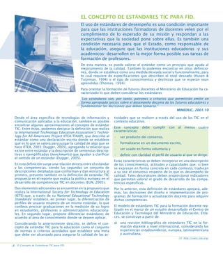 EL CONCEPTO DE ESTÁNDARES TIC PARA FID.
El uso de estándares de desempeño es una condición importante
para que las instituciones formadoras de docentes velen por el
cumplimiento de lo esperado de su misión y respondan a las
expectativas que la sociedad pone sobre ellas. Es también una
condición necesaria para que el Estado, como responsable de
la educación, asegure que las instituciones educadoras -y sus
académicos- desarrollen en la mejor forma posible sus tareas de
formación de profesores.
De esta manera, se puede valorar el estándar como un principio que ayuda al
mejoramiento de la calidad. También lo podemos encontrar en otras definiciones, donde se establece como una medida deseada social y funcionalmente, para
lo cual requiere de especificaciones que describen el nivel deseado (Husen 
Tuijnman, 1994) o el tipo de conocimientos y destrezas que se esperan sean
aprendidas (Thomas, 1994).
Para orientar la formación de futuros docentes el Ministerio de Educación ha caracterizado lo que deben considerar los estándares:
“Los estándares son, por tanto, patrones o criterios que permitirán emitir en
forma apropiada juicios sobre el desempeño docente de los futuros educadores y
fundamentar las decisiones que deban tomarse.”
MINEDUC, 2001:10
Desde el área específica de tecnologías de información y
comunicación aplicadas a la educación, también es posible
encontrar algunas aproximaciones al concepto de estándar
TIC. Entre éstas, podemos destacar la definición que realiza
la International Technology Education Association’s Technology for All Americans Project (ITEA-TfAAP), que describe al
estándar como una declaración escrita donde se establece
qué es lo que se valora para juzgar la calidad de algo que se
hace (ITEA, 2003; Dugger, 2005), agregando la relación que
existe entre estándar y la descripción de sentencias descriptivas y ejemplificadas (benchmarks) que ayudan a clarificar
el sentido de un estándar (Dugger, 2005).
En esta definición surge una relación directa entre el estándar
y las competencias, siendo las segundas un conjunto de
descripciones detalladas que conforman y dan estructura al
primero, presente también en la definición de estándar TIC
propuesta en el reporte que evalúa la política europea en el
desarrollo de competencias TIC en docentes (EUN, 2005).

tividades que se realicen a través del uso de las TIC en el
contexto educativo.
Este concepto
características:

debe

cumplir

con

al

menos

cuatro

•

ser producto del consenso,

•

formalizarse en un documento escrito,

•

ser usado en forma voluntaria y

•

definir con claridad el perfil de usuario al que se dirige.

Estas características se deben incorporar en una descripción
de los conocimientos, actitudes y capacidades que, si bien
se expresan en forma concreta en cada contexto, traducen
a su vez el consenso respecto de lo que es desempeño de
calidad. Tales descriptores deben proporcionar indicadores
que permitan valorar el grado de desarrollo de las competencias específicas.

Dos elementos adicionales se encuentran en la propuesta que
realiza la International Society for Technology in Education
(ISTE) que, a través de su National Educational Technology
Standards2 establece, en primer lugar, la diferenciación de
perfiles de usuario respecto de un mismo estándar, lo que
conlleva precisar graduaciones en la medición de su logro
en estudiantes, profesores o administradores educacionales. En segundo lugar, propone diferenciar estándares de
acuerdo al área de conocimiento donde se deseen aplicar.

Por lo anterior, esta definición de estándares apoyará, además, las decisiones del diseño e implementación de programas de formación y actualización docente para adquirir
dichas competencias.

Considerando lo anteriormente descrito, se define el concepto de estándar TIC para la educación como el conjunto
de normas o criterios acordados que establece una meta
que debe ser alcanzada para asegurar la calidad de las ac-

a) una revisión bibliográfica de estándares TIC en la formación docente a nivel internacional, considerando las
experiencias estadounidense, europea, latinoamericana
y australiana;

El modelo de estándares TIC para la formación docente realizado en el marco de un estudio desarrollado el Centro de
Educación y Tecnología del Ministerio de Educación, Enlaces, se construye a partir de:

[2] http://cnets.iste.org/

.8 El Concepto de Estándares TIC para FID.

 