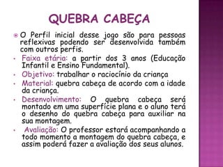 

•

•
•
•

•

O Perfil inicial desse jogo são para pessoas
reflexivas podendo ser desenvolvida também
com outros perfis.
Faixa etária: a partir dos 3 anos (Educação
Infantil e Ensino Fundamental).
Objetivo: trabalhar o raciocínio da criança
Material: quebra cabeça de acordo com a idade
da criança.
Desenvolvimento: O quebra cabeça será
montado em uma superfície plana e o aluno terá
o desenho do quebra cabeça para auxiliar na
sua montagem.
Avaliação: O professor estará acompanhando a
todo momento a montagem do quebra cabeça, e
assim poderá fazer a avaliação dos seus alunos.

 