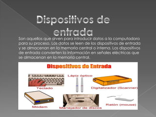 Son aquellos que sirven para introducir datos a la computadora
para su proceso. Los datos se leen de los dispositivos de entrada
y se almacenan en la memoria central o interna. Los dispositivos
de entrada convierten la información en señales eléctricas que
se almacenan en la memoria central.

 