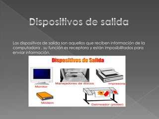 Los dispositivos de salida son aquellos que reciben información de la
computadora , su función es receptora y están imposibilitados para
enviar información.

 