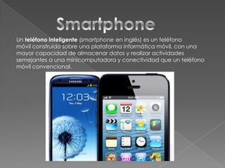 Un teléfono inteligente (smartphone en inglés) es un teléfono
móvil construido sobre una plataforma informática móvil, con una
mayor capacidad de almacenar datos y realizar actividades
semejantes a una minicomputadora y conectividad que un teléfono
móvil convencional.

 