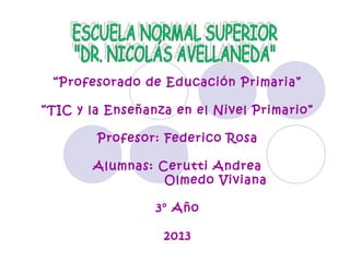 “Profesorado de Educación Primaria”
“TIC y la Enseñanza en el Nivel Primario”
Profesor: Federico Rosa
Alumnas: Cerutti Andrea
Olmedo Viviana
3° Año
2013

 