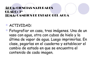 ÁREA: CIENCIAS NATURALES
GRADO: 3ro
TEMA: CAMBIOS DE ESTADO DEL AGUA
 ACTIVIDAD:
 Fotografiar

en casa, tres imágenes. Una de un
vaso con agua, otra con cubos de hielo y la
última de vapor de agua. Luego imprimirlas. En
clase, pegarlas en el cuaderno y establecer el
cambio de estado en que se encuentra el
contenido de cada imagen.

 