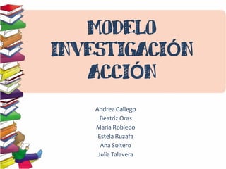 MODELO
INVESTIGACIÓN
ACCIÓN
Andrea Gallego
Beatriz Oras
María Robledo
Estela Ruzafa
Ana Soltero
Julia Talavera

 