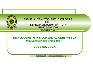 ESCUELA DE ALTOS ESTUDIOS DE LA
OEI
ESPECIALIZACION EN TIC Y
EDUCACACION
MODULO 0

TECNOLOGIAS VoIP & COMUNICACIONES WEB 2.0
Ing. Luis Enrique Granados H
UDEC-COLOMBA

FUSAGASUGÁ 19 DE NOVIEMBRE DE 2013

 