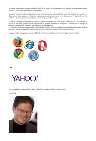 Si te estas preguntando que es el protocolo HTTP te lo explico en un momento: es el conjunto de normas para que los
archivos y otros datos se transfieran entre equipos.
Gracias al hipertexto saltamos de un documento a otro documento relacionado. La forma más habitual de hipertexto en
documentos: hipervínculos o referencias cruzadas automáticas que van a otros documentos. El hipertexto no está
limitado a datos textuales, sino que puede asociar dibujos, sonidos o vídeos.
La web es comparable a una biblioteca llena de páginas de información. De la misma forma que vas a una biblioteca a
buscar en los libros, puedes buscar páginas web en Internet mediante un navegador. Un navegador es un tipo de
software instalado en tu ordenador que te permite acceder a Internet.
El navegador actúa como una ventana mostrando los distintos sitios web donde se encuentra la información. Todo lo
que tienes que hacer es escribir una dirección web en tu navegador y este te dirigirá a ese sitio web.
Imágenes de los Navegadores Actuales: Mozilla Firefox, Internet Explorer, Opera, Google Chrome, Safari.

1995

Este buscador fue creado por Jerry Yang y David Filo. Yahoo significa “tonto o torpe”
Jerry Yang

 