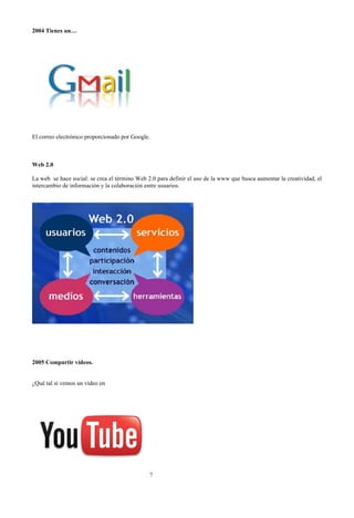 2004 Tienes un…

El correo electrónico proporcionado por Google.

Web 2.0
La web se hace social: se crea el término Web 2.0 para definir el uso de la www que busca aumentar la creatividad, el
intercambio de información y la colaboración entre usuarios.

2005 Compartir vídeos.
¿Qué tal si vemos un vídeo en

?

 