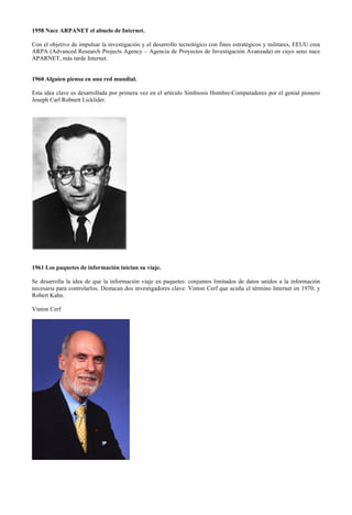 1958 Nace ARPANET el abuelo de Internet.
Con el objetivo de impulsar la investigación y el desarrollo tecnológico con fines estratégicos y militares, EEUU crea
ARPA (Advanced Research Projects Agency – Agencia de Proyectos de Investigación Avanzada) en cuyo seno nace
APARNET, más tarde Internet.
1960 Alguien piensa en una red mundial.
Esta idea clave es desarrollada por primera vez en el artículo Simbiosis Hombre-Computadores por el genial pionero
Joseph Carl Robnett Licklider.

1961 Los paquetes de información inician su viaje.
Se desarrolla la idea de que la información viaje en paquetes: conjuntos limitados de datos unidos a la información
necesaria para controlarlos. Destacan dos investigadores clave: Vinton Cerf que acuña el término Internet en 1970; y
Robert Kahn.
Vinton Cerf

 