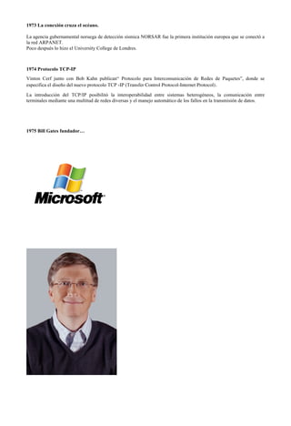 1973 La conexión cruza el océano.
La agencia gubernamental noruega de detección sísmica NORSAR fue la primera institución europea que se conectó a
la red ARPANET.
Poco después lo hizo el University College de Londres.

1974 Protocolo TCP-IP
Vinton Cerf junto con Bob Kahn publican“ Protocolo para Intercomunicación de Redes de Paquetes”, donde se
especifica el diseño del nuevo protocolo TCP -IP (Transfer Control Protocol-Internet Protocol).
La introducción del TCP/IP posibilitó la interoperabilidad entre sistemas heterogéneos, la comunicación entre
terminales mediante una multitud de redes diversas y el manejo automático de los fallos en la transmisión de datos.

1975 Bill Gates fundador…

 