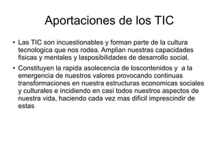 Aportaciones de los TIC
●

●

Las TIC son incuestionables y forman parte de la cultura
tecnologica que nos rodea. Amplian nuestras capacidades
fisicas y mentales y lasposibilidades de desarrollo social.
Constituyen la rapida asolecencia de loscontenidos y a la
emergencia de nuestros valores provocando continuas
transformaciones en nuestra estructuras economicas sociales
y culturales e incidiendo en casi todos nuestros aspectos de
nuestra vida, haciendo cada vez mas dificil imprescindir de
estas

 