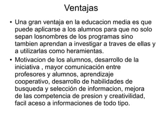 Ventajas
●

●

Una gran ventaja en la educacion media es que
puede aplicarse a los alumnos para que no solo
sepan losnombres de los programas sino
tambien aprendan a investigar a traves de ellas y
a utilizarlas como heramientas.
Motivacion de los alumnos, desarrollo de la
iniciativa , mayor comunicación entre
profesores y alumnos, aprendizaje
cooperativo, desarrollo de habilidades de
busqueda y selección de informacion, mejora
de las competencia de presion y creativilidad,
facil aceso a informaciones de todo tipo.

 