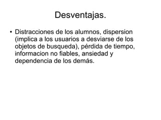 Desventajas.
●

Distracciones de los alumnos, dispersion
(implica a los usuarios a desviarse de los
objetos de busqueda), pérdida de tiempo,
informacion no fiables, ansiedad y
dependencia de los demás.

 