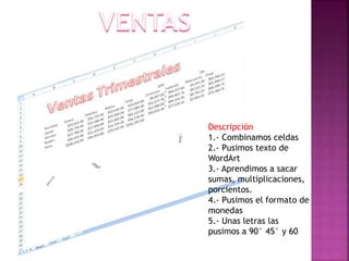 Descripción
1.- Combinamos celdas
2.- Pusimos texto de
WordArt
3.- Aprendimos a sacar
sumas, multiplicaciones,
porcientos.
4.- Pusimos el formato de
monedas
5.- Unas letras las
pusimos a 90° 45° y 60

 