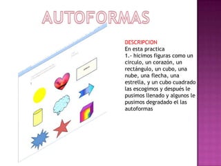 DESCRIPCION
En esta practica
1.- hicimos figuras como un
circulo, un corazón, un
rectángulo, un cubo, una
nube, una flecha, una
estrella, y un cubo cuadrado
las escogimos y después le
pusimos llenado y algunos le
pusimos degradado el las
autoformas

 