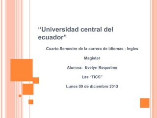 “Universidad central del
ecuador”
Cuarto Semestre de la carrera de Idiomas - Ingles
Magister
Alumna: Evelyn Requelme
Las “TICS”

Lunes 09 de diciembre 2013

 