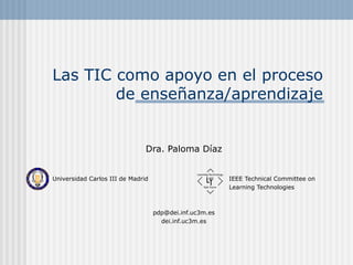 Las TIC como apoyo en el proceso
de enseñanza/aprendizaje

Dra. Paloma Díaz
Universidad Carlos III de Madrid

IEEE Technical Committee on
Learning Technologies

pdp@dei.inf.uc3m.es
dei.inf.uc3m.es

 