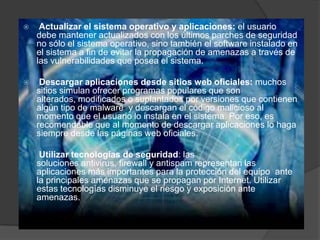 

Actualizar el sistema operativo y aplicaciones: el usuario
debe mantener actualizados con los últimos parches de seguridad
no sólo el sistema operativo, sino también el software instalado en
el sistema a fin de evitar la propagación de amenazas a través de
las vulnerabilidades que posea el sistema.



Descargar aplicaciones desde sitios web oficiales: muchos
sitios simulan ofrecer programas populares que son
alterados, modificados o suplantados por versiones que contienen
algún tipo de malware y descargan el código malicioso al
momento que el usuario lo instala en el sistema. Por eso, es
recomendable que al momento de descargar aplicaciones lo haga
siempre desde las páginas web oficiales.



Utilizar tecnologías de seguridad: las
soluciones antivirus, firewall y antispam representan las
aplicaciones más importantes para la protección del equipo ante
la principales amenazas que se propagan por Internet. Utilizar
estas tecnologías disminuye el riesgo y exposición ante
amenazas.

 