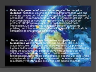 

Evitar el ingreso de información personal en formularios
dudosos: cuando el usuario se enfrente a un formulario web que
contenga campos con información sensible (por ejemplo, usuario y
contraseña), es recomendable verificar la legitimidad del sitio. Una
buena estrategia es corroborar el dominio y la utilización del
protocolo HTTPS para garantizar la confidencialidad de la
información. De esta forma, se pueden prevenir ataques de
phishing que intentan obtener información sensible a través de la
simulación de una entidad de confianza.



Tener precaución con los resultados arrojados por
buscadores web: a través de técnicas de Black Hat SEO , los
atacantes suelen posicionar sus sitios web entre los primeros
lugares en los resultados de los buscadores, especialmente en los
casos de búsquedas de palabras clave muy utilizadas por el
público, como temas de actualidad, noticias extravagantes o
temáticas populares (como por ejemplo, el deporte y el sexo). Ante
cualquiera de estas búsquedas, el usuario debe estar atento a los
resultados y verificar a qué sitios web está siendo enlazado.

 