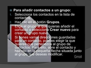Para añadir contactos a un grupo:
Selecciona los contactos en la lista de
contactos.
2. Haz clic en el botón Grupos.
3. Elige el grupo al que quieras añadir el
contacto o selecciona Crear nuevo para
crear un grupo nuevo.
4. Si tienes varias direcciones guardadas
para un contacto, puedes elegir la que
quieres que pertenezca al grupo de
contactos. Para ello, abre el contacto y
haz clic en la pequeña flecha situada junto
al grupo que deseas modificar.

1.

 