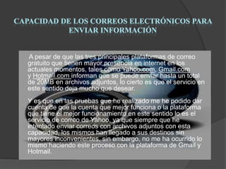 A pesar de que las tres principales plataformas de correo
gratuito que tienen mayor presencia en internet en los
actuales momentos, tales como Yahoo.com, Gmail.com
y Hotmail.com informan que se puede enviar hasta un total
de 20MB en archivos adjuntos, lo cierto es que el servicio en
este sentido deja mucho que desear.
Y es que en las pruebas que he realizado me he podido dar
cuenta de que la cuenta que mejor funciona o la plataforma
que tiene el mejor funcionamiento en este sentido lo es el
servicio de correo de Yahoo, ya que siempre que he
intentado enviar correos con archivos adjuntos con esta
capacidad, los mismos han llegado a sus destinos sin
mayores inconvenientes, sin embargo, no me ha ocurrido lo
mismo haciendo este proceso con la plataforma de Gmail y
Hotmail.

 
