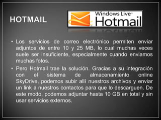 • Los servicios de correo electrónico permiten enviar
adjuntos de entre 10 y 25 MB, lo cual muchas veces
suele ser insuficiente, especialmente cuando enviamos
muchas fotos.
• Pero Hotmail trae la solución. Gracias a su integración
con
el
sistema
de
almacenamiento
online
SkyDrive, podemos subir allí nuestros archivos y enviar
un link a nuestros contactos para que lo descarguen. De
este modo, podemos adjuntar hasta 10 GB en total y sin
usar servicios externos.

 