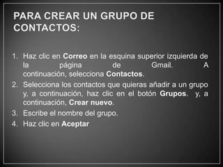 1. Haz clic en Correo en la esquina superior izquierda de
la
página
de
Gmail.
A
continuación, selecciona Contactos.
2. Selecciona los contactos que quieras añadir a un grupo
y, a continuación, haz clic en el botón Grupos. y, a
continuación, Crear nuevo.
3. Escribe el nombre del grupo.
4. Haz clic en Aceptar

 