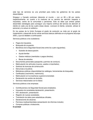 este tipo de servicios es una prioridad para todos los gobiernos de los países
desarrollados
Singapur y Canadá continúan liderando el mundo – con un 89 y 88 por ciento,
respectivamente- en cuanto a la madurez de su servicio de atención respecto a
impuestos, centro de la comunidad o pensiones. Esto se debe que ambos países
desarrollan estrategias para conseguir una mejoría continua del servicio de atención al
cliente en cada una de las cuatro áreas claves: «conocer el cliente, conectar, alinear el
personal y no actuar en solitario».
En los países de la Unión Europea el grado de evolución se mide por el grado de
implantación y desarrollo de los veinte servicios básicos definidos en el programa eEurope
2005, y que se detallan a continuación:
Servicios públicos a los ciudadanos:




Pagos de impuestos.
Búsqueda de ocupación.
Beneficios de la Seguridad Social (tres entre los cuatro siguientes).


Subsidio de desocupación.



Ayuda familiar.



Gastos médicos (reembolso o pagos directos).













Becas de estudios.
Documentos personales (pasaporte y permiso de conducir).
Matriculación de vehículos (nuevos, usados e importados).
Solicitud de licencias de construcción.
Denuncias a la policía.
Bibliotecas públicas (disponibilidad de catálogos, herramientas de búsqueda).
Certificados (nacimiento, matrimonio).
Matriculación en la enseñanza superior/universidad.
Declaración de cambio de domicilio.
Servicios relacionados con la Salud.

Servicios públicos a las empresas:


Contribuciones a la Seguridad Social para empleados.
 Impuestos de sociedades:declaración, presentación.
 IVA: declaración, presentación.
 Registro de nuevas sociedades.
 Tramitación de datos para estadísticas oficiales.
 Declaraciones de aduanas.
 Permisos medioambientales (presentación de informes incluido).
 Compras públicas o licitaciones.
E-sanidad

 