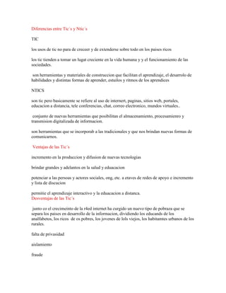 Diferencias entre Tic´s y Ntic´s
TIC
los usos de tic no para de creceer y de extenderse sobre todo en los paises ricos
los tic tienden a tomar un lugat creciente en la vida humana y y el funcionamiento de las
sociedades.
son herramientas y materiales de construccion que facilitan el aprendizaje, el desarrolo de
habilidades y distintas formas de aprender, estuilos y ritmos de los aprendices
NTICS
son tic pero basicamente se refiere al uso de internert, paginas, sitios web, portales,
educacion a distancia, tele conferencias, chat, correo electronico, mundos virtuales..
conjunto de nuevas herramientas que posibilitan el almacenamiento, procesamienro y
transmision digitalizada de informacion.
son herramientas que se incorporab a las tradicionales y que nos brindan nuevas formas de
comunicarnos.
Ventajas de las Tic´s
incremento en la produccion y difusion de nuevas tecnologias
brindar grandes y adelantos en la salud y eduacacion
potenciar a las persoas y actores sociales, ong, etc. a etaves de redes de apoyo e incremento
y lista de discucion
permitie el aprendizaje interactivo y la eduacacion a distanca.
Desventajas de las Tic´s
junto co el crecimeinto de la r4ed internet ha curgido un nuevo tipo de pobraza que se
separa los paises en desarrollo de la informacion, dividiendo los educands de los
analfabetos, los ricos de os pobres, los jovenes de lols viejos, los habitamtes urbanos de los
rurales.
falta de privasidad
aislamiento
fraude

 
