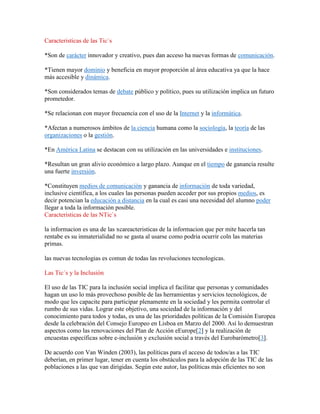 Caracteristicas de las Tic`s
*Son de carácter innovador y creativo, pues dan acceso ha nuevas formas de comunicación.
*Tienen mayor dominio y beneficia en mayor proporción al área educativa ya que la hace
más accesible y dinámica.
*Son considerados temas de debate público y político, pues su utilización implica un futuro
prometedor.
*Se relacionan con mayor frecuencia con el uso de la Internet y la informática.
*Afectan a numerosos ámbitos de la ciencia humana como la sociología, la teoría de las
organizaciones o la gestión.
*En América Latina se destacan con su utilización en las universidades e instituciones.
*Resultan un gran alivio económico a largo plazo. Aunque en el tiempo de ganancia resulte
una fuerte inversión.
*Constituyen medios de comunicación y ganancia de información de toda variedad,
inclusive científica, a los cuales las personas pueden acceder por sus propios medios, es
decir potencian la educación a distancia en la cual es casi una necesidad del alumno poder
llegar a toda la información posible.
Caracteristicas de las NTic`s
la informacion es una de las xcareacteristicas de la informacion que per mite hacerla tan
rentabe es su inmaterialidad no se gasta al usarse como podria ocurrir coln las materias
primas.
las nuevas tecnologias es comun de todas las revoluciones tecnologicas.
Las Tic´s y la Inclusiòn
El uso de las TIC para la inclusión social implica el facilitar que personas y comunidades
hagan un uso lo más provechoso posible de las herramientas y servicios tecnológicos, de
modo que les capacite para participar plenamente en la sociedad y les permita controlar el
rumbo de sus vidas. Lograr este objetivo, una sociedad de la información y del
conocimiento para todos y todas, es una de las prioridades políticas de la Comisión Europea
desde la celebración del Consejo Europeo en Lisboa en Marzo del 2000. Así lo demuestran
aspectos como las renovaciones del Plan de Acción eEurope[2] y la realización de
encuestas específicas sobre e-inclusión y exclusión social a través del Eurobarómetro[3].
De acuerdo con Van Winden (2003), las políticas para el acceso de todos/as a las TIC
deberían, en primer lugar, tener en cuenta los obstáculos para la adopción de las TIC de las
poblaciones a las que van dirigidas. Según este autor, las políticas más eficientes no son

 