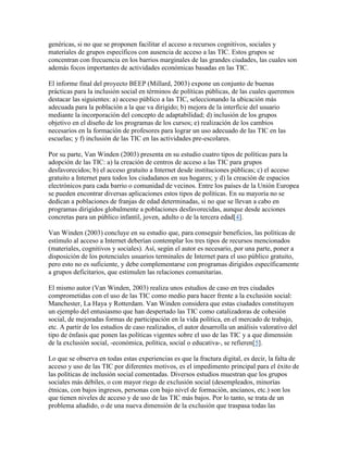 genéricas, si no que se proponen facilitar el acceso a recursos cognitivos, sociales y
materiales de grupos específicos con ausencia de acceso a las TIC. Estos grupos se
concentran con frecuencia en los barrios marginales de las grandes ciudades, las cuales son
además focos importantes de actividades económicas basadas en las TIC.
El informe final del proyecto BEEP (Millard, 2003) expone un conjunto de buenas
prácticas para la inclusión social en términos de políticas públicas, de las cuales queremos
destacar las siguientes: a) acceso público a las TIC, seleccionando la ubicación más
adecuada para la población a la que va dirigido; b) mejora de la interficie del usuario
mediante la incorporación del concepto de adaptabilidad; d) inclusión de los grupos
objetivo en el diseño de los programas de los cursos; e) realización de los cambios
necesarios en la formación de profesores para lograr un uso adecuado de las TIC en las
escuelas; y f) inclusión de las TIC en las actividades pre-escolares.
Por su parte, Van Winden (2003) presenta en su estudio cuatro tipos de políticas para la
adopción de las TIC: a) la creación de centros de acceso a las TIC para grupos
desfavorecidos; b) el acceso gratuito a Internet desde instituciones públicas; c) el acceso
gratuito a Internet para todos los ciudadanos en sus hogares; y d) la creación de espacios
electrónicos para cada barrio o comunidad de vecinos. Entre los países de la Unión Europea
se pueden encontrar diversas aplicaciones estos tipos de políticas. En su mayoría no se
dedican a poblaciones de franjas de edad determinadas, si no que se llevan a cabo en
programas dirigidos globalmente a poblaciones desfavorecidas, aunque desde acciones
concretas para un público infantil, joven, adulto o de la tercera edad[4].
Van Winden (2003) concluye en su estudio que, para conseguir beneficios, las políticas de
estímulo al acceso a Internet deberían contemplar los tres tipos de recursos mencionados
(materiales, cognitivos y sociales). Así, según el autor es necesario, por una parte, poner a
disposición de los potenciales usuarios terminales de Internet para el uso público gratuito,
pero esto no es suficiente, y debe complementarse con programas dirigidos específicamente
a grupos deficitarios, que estimulen las relaciones comunitarias.
El mismo autor (Van Winden, 2003) realiza unos estudios de caso en tres ciudades
comprometidas con el uso de las TIC como medio para hacer frente a la exclusión social:
Manchester, La Haya y Rotterdam. Van Winden considera que estas ciudades constituyen
un ejemplo del entusiasmo que han despertado las TIC como catalizadoras de cohesión
social, de mejoradas formas de participación en la vida política, en el mercado de trabajo,
etc. A partir de los estudios de caso realizados, el autor desarrolla un análisis valorativo del
tipo de énfasis que ponen las políticas vigentes sobre el uso de las TIC y a que dimensión
de la exclusión social, -económica, política, social o educativa-, se refieren[5].
Lo que se observa en todas estas experiencias es que la fractura digital, es decir, la falta de
acceso y uso de las TIC por diferentes motivos, es el impedimento principal para el éxito de
las políticas de inclusión social comentadas. Diversos estudios muestran que los grupos
sociales más débiles, o con mayor riego de exclusión social (desempleados, minorías
étnicas, con bajos ingresos, personas con bajo nivel de formación, ancianos, etc.) son los
que tienen niveles de acceso y de uso de las TIC más bajos. Por lo tanto, se trata de un
problema añadido, o de una nueva dimensión de la exclusión que traspasa todas las

 