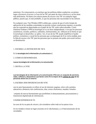 anteriores. En consecuencia, se concluye que las políticas deben conducirse, en primer,
lugar a favorecer el acceso y el uso de las TIC por parte de estos colectivos y en las áreas
más deficitarias. No basta con colocar puntos de acceso a las TIC en cualquier lugar
público, puesto que, lo más probable, es que las personas más necesitadas no las utilicen.
En cualquier caso, Van Winden (2003) señala que, a pesar de que el corto tiempo de
aplicación de las medidas comentadas no permite extraer conclusiones tajantes, es posible
que las expectativas depositadas en el papel de las TIC estén sobrevaloradas. Como
mantiene Graham (1999) la tecnología no es un facto independiente, si no que los procesos
económicos, sociales, políticos, culturales, institucionales, etc. influyen en la forma en que
la tecnología se desarrolla y se aplica. Así, el uso de las TIC puede amplificar el poder
político, económico y social de las personas que ya dispongan de él en cierta medida, pero
la falta de acceso a las TIC para las personas que no posean este poder, provocará incluso
su disminución.

1. ESCRIBA LA DEFINICION DE TICS
Es la tecnologías de la información y la comunicacion}
2. COMO ES DENOMINADA
nuevas tecnologías de la información y la comunicación

3. DEFINA LA NTIC

Las tecnologías de la información y la comunicación (TIC) son un conjunto de servicios,
redes, software y dispositivos que tienen como fin la mejora de la calidad de vida de las
personas dentro de un entorno

4. ESCRIBA DOS DIFERENCIAS DE NTIC
son tic pero basicamente se refiere al uso de internert, paginas, sitios web, portales,
educacion a distancia, tele conferencias, chat, correo electronico, mundos virtuales..
conjunto de nuevas herramientas que posibilitan el almacenamiento, procesamienro y
transmision digitalizada de informacion.
5 ESCRIBA DEIFERENCIA DE TIC.

los usos de tic no para de creceer y de extenderse sobre todo en los paises ricos
los tic tienden a tomar un lugat creciente en la vida humana y y el funcionamiento de las
sociedades.

 