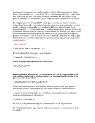 anteriores. En consecuencia, se concluye que las políticas deben conducirse, en primer,
lugar a favorecer el acceso y el uso de las TIC por parte de estos colectivos y en las áreas
más deficitarias. No basta con colocar puntos de acceso a las TIC en cualquier lugar
público, puesto que, lo más probable, es que las personas más necesitadas no las utilicen.
En cualquier caso, Van Winden (2003) señala que, a pesar de que el corto tiempo de
aplicación de las medidas comentadas no permite extraer conclusiones tajantes, es posible
que las expectativas depositadas en el papel de las TIC estén sobrevaloradas. Como
mantiene Graham (1999) la tecnología no es un facto independiente, si no que los procesos
económicos, sociales, políticos, culturales, institucionales, etc. influyen en la forma en que
la tecnología se desarrolla y se aplica. Así, el uso de las TIC puede amplificar el poder
político, económico y social de las personas que ya dispongan de él en cierta medida, pero
la falta de acceso a las TIC para las personas que no posean este poder, provocará incluso
su disminución.
EVALUACION
1. ESCRIBA LA DEFINICION DE TICS
Es la tecnologías de la información y la comunicacion}
2. COMO ES DENOMINADA
nuevas tecnologías de la información y la comunicación

3. DEFINA LA NTIC

Las tecnologías de la información y la comunicación (TIC) son un conjunto de servicios,
redes, software y dispositivos que tienen como fin la mejora de la calidad de vida de las
personas dentro de un entorno

4. ESCRIBA DOS DIFERENCIAS DE NTIC
son tic pero basicamente se refiere al uso de internert, paginas, sitios web, portales,
educacion a distancia, tele conferencias, chat, correo electronico, mundos virtuales..
conjunto de nuevas herramientas que posibilitan el almacenamiento, procesamienro y
transmision digitalizada de informacion.
5 ESCRIBA DEIFERENCIA DE TIC.

los usos de tic no para de creceer y de extenderse sobre todo en los paises ricos
los tic tienden a tomar un lugat creciente en la vida humana y y el funcionamiento de las
sociedades.

 